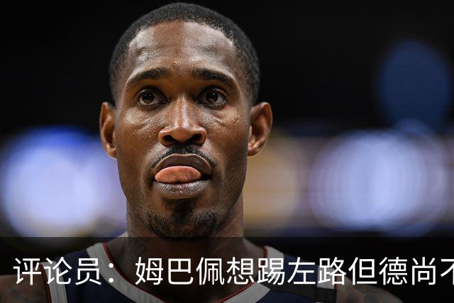 评论员：姆巴佩想踢左路但德尚不愿意 我感觉他和登贝莱无法兼容